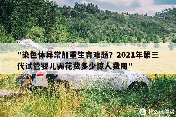 "染色体异常加重生育难题？2021年第三代试管婴儿需花费多少惊人费用"