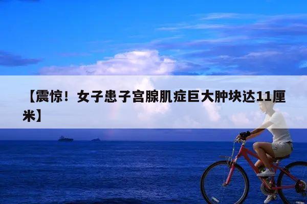 【震惊！女子患子宫腺肌症巨大肿块达11厘米】