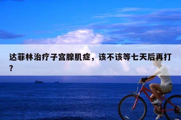 达菲林治疗子宫腺肌症,该不该等七天后再打?