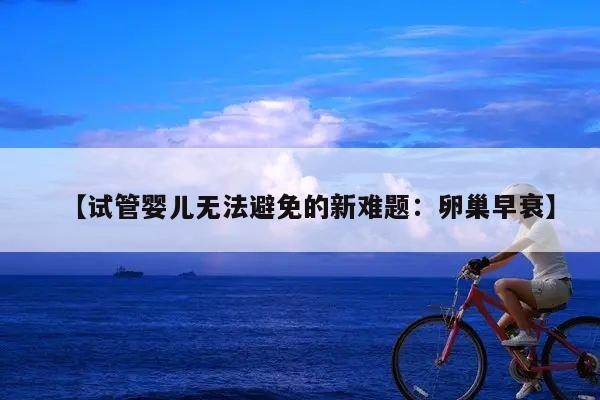 试管婴儿无法避免的新难题：卵巢早衰