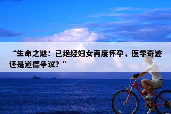 生命之谜:已绝经妇女再度怀孕,医学奇迹还是道德争议?