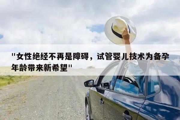 "女性绝经不再是障碍,试管婴儿技术为备孕年龄带来新希望"
