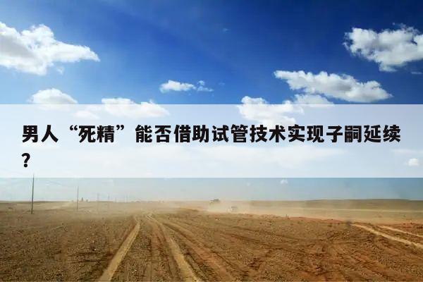 男人“死精”能否借助试管技术实现子嗣延续？