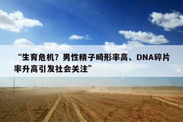“生育危机?男性精子畸形率高、DNA碎片率升高引发社会关注”
