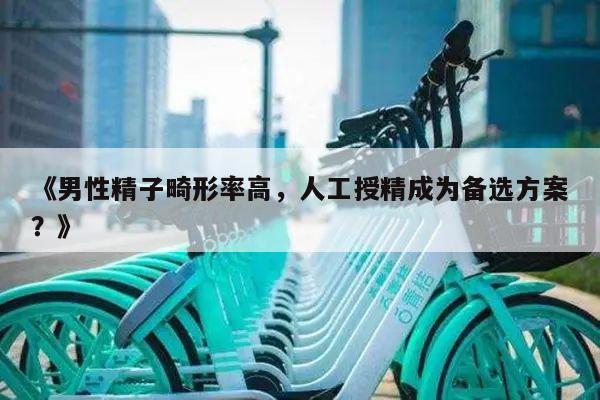 《男性精子畸形率高,人工授精成为备选方案?》
