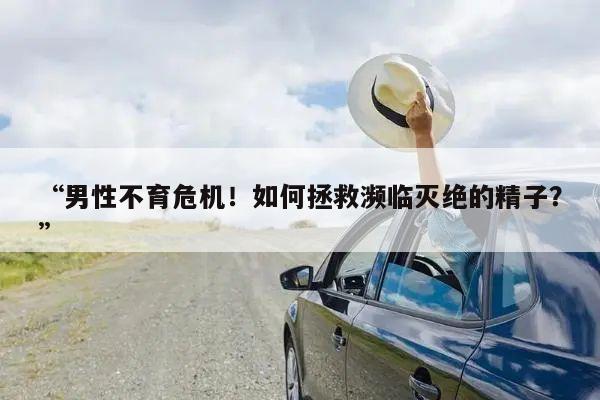 “男性不育危机!如何拯救濒临灭绝的精子?”