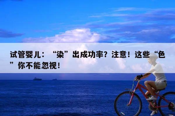 试管婴儿：“染”出成功率？注意！这些“色”你不能忽视！