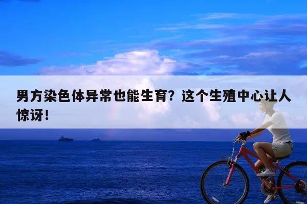 男方染色体异常也能生育?这个生殖中心让人惊讶!