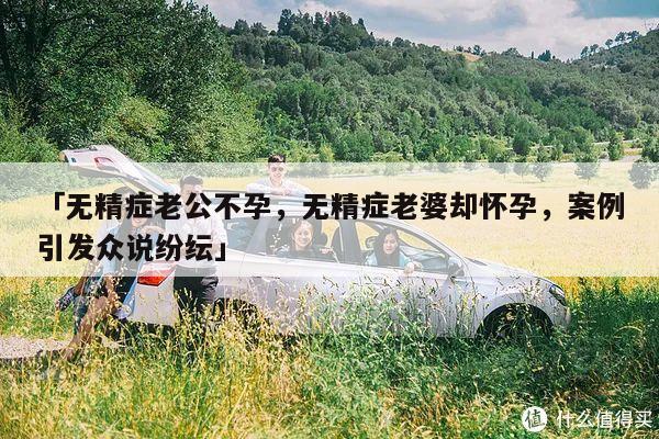 「无精症老公不孕，无精症老婆却怀孕，案例引发众说纷纭」