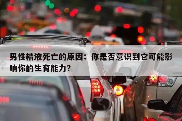 男性精液死亡的原因：你是否意识到它可能影响你的生育能力？