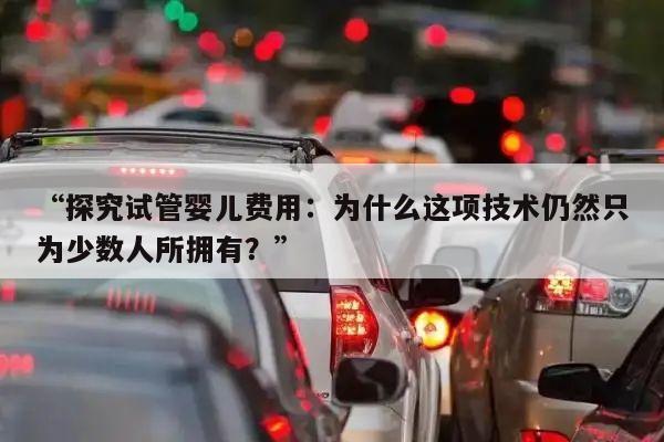 “探究试管婴儿费用:为什么这项技术仍然只为少数人所拥有?”