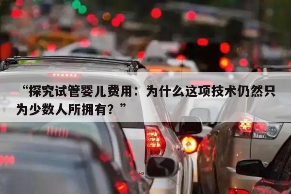 “探究试管婴儿费用：为什么这项技术仍然只为少数人所拥有？”