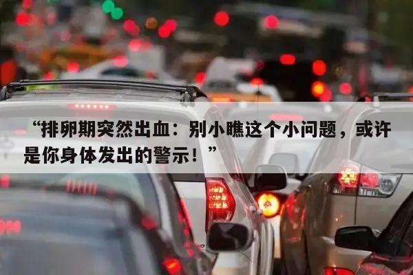 “排卵期突然出血:别小瞧这个小问题,或许是你身体发出的警示!”