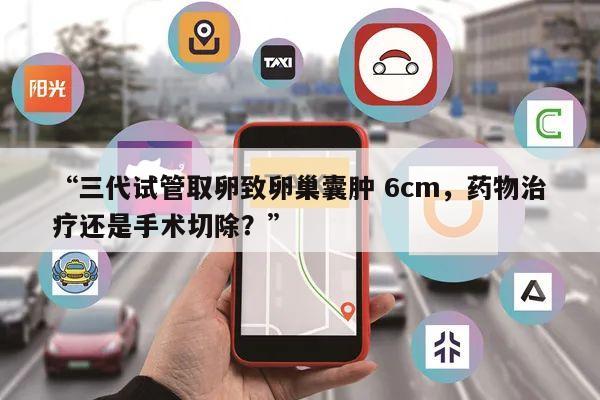 “三代试管取卵致卵巢囊肿 6cm,药物治疗还是手术切除?”