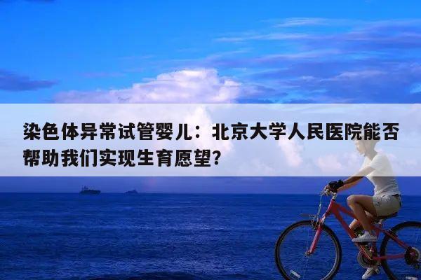 染色体异常试管婴儿：北京大学人民医院能否帮助我们实现生育愿望？