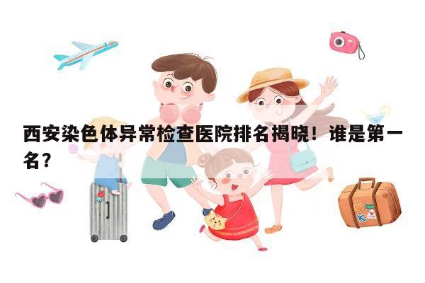 西安染色体异常检查医院排名揭晓!谁是第一名?