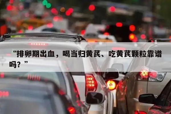 “排卵期出血,喝当归黄芪、吃黄芪颗粒靠谱吗?”
