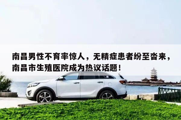南昌男性不育率惊人,无精症患者纷至沓来,南昌市生殖医院成为热议话题!