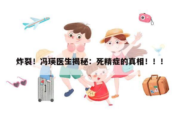 炸裂!冯瑛医生揭秘:死精症的真相!!!