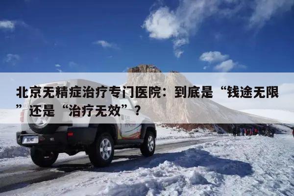 北京无精症治疗专门医院：到底是“钱途无限”还是“治疗无效”？