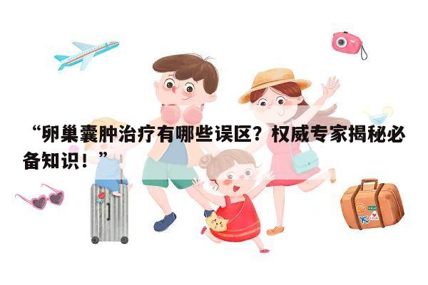 卵巢囊肿治疗有哪些误区？权威专家揭秘必备知识！