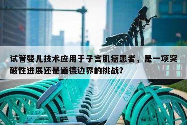 试管婴儿技术应用于子宫肌瘤患者,是一项突破性进展还是道德边界的挑战?