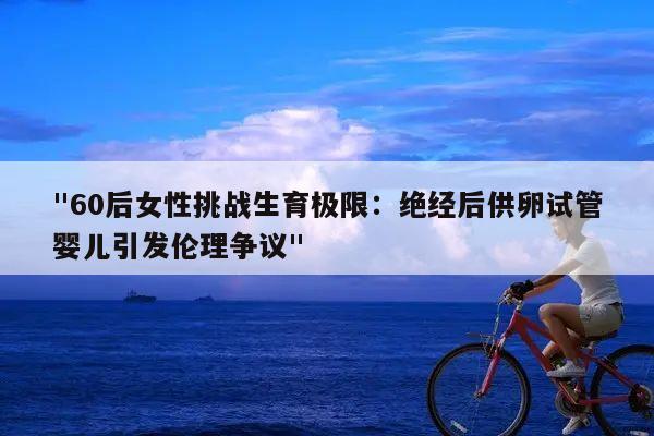 "60后女性挑战生育极限:绝经后供卵试管婴儿引发伦理争议"