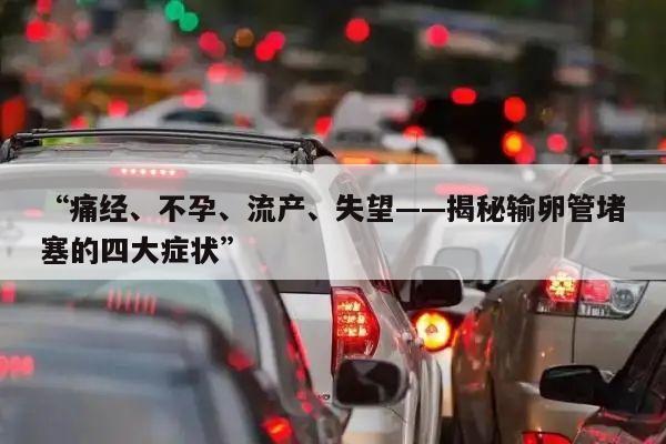 “痛经、不孕、流产、失望——揭秘输卵管堵塞的四大症状”