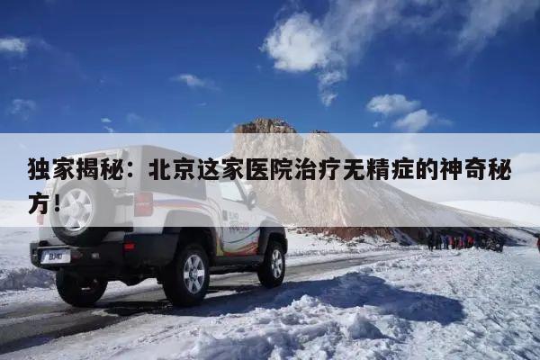 独家揭秘：北京这家医院治疗无精症的神奇秘方！