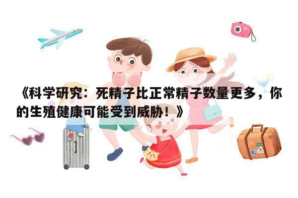 《科学研究:死精子比正常精子数量更多,你的生殖健康可能受到威胁!》