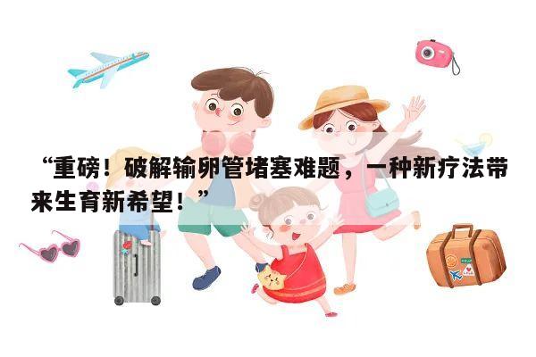 “重磅!破解输卵管堵塞难题,一种新疗法带来生育新希望!”