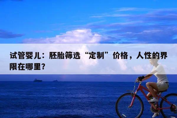 试管婴儿：胚胎筛选“定制”价格，人性的界限在哪里？