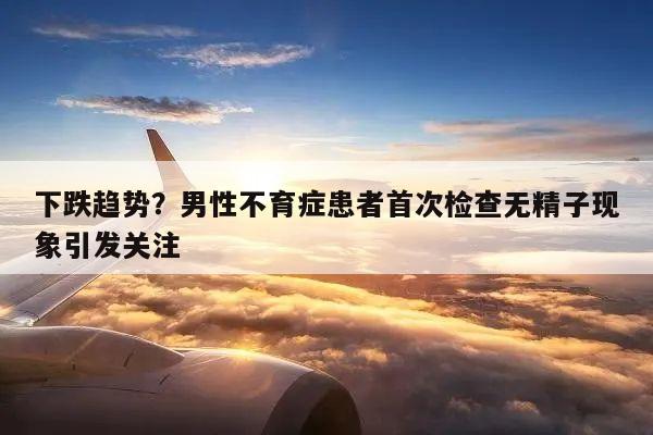 下跌趋势？男性不育症患者首次检查无精子现象引发关注