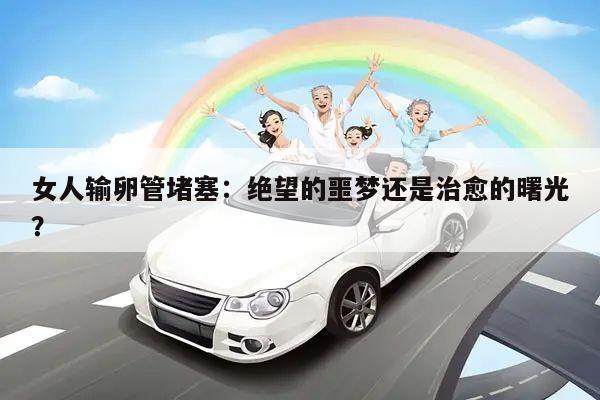 女人输卵管堵塞：绝望的噩梦还是治愈的曙光？