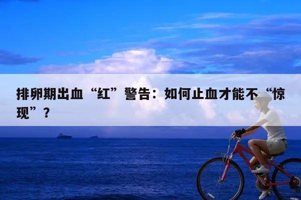 排卵期出血“红”警告：如何止血才能不“惊现”？