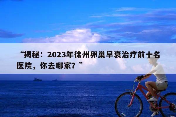 “揭秘：2023年徐州卵巢早衰治疗前十名医院，你去哪家？”