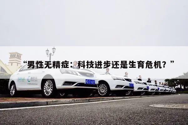 “男性无精症：科技进步还是生育危机？”