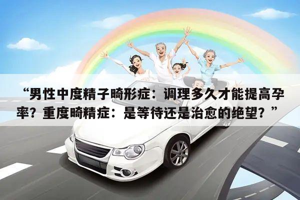 “男性中度精子畸形症:调理多久才能提高孕率?重度畸精症:是等待还是治愈的绝望?”