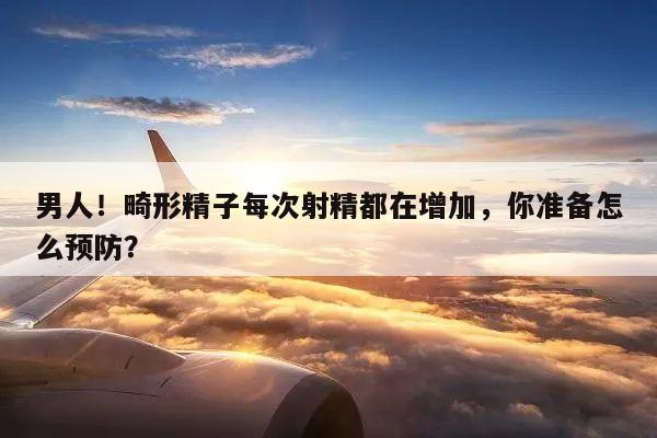 男人！畸形精子每次射精都在增加，你准备怎么预防？