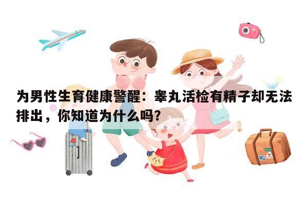 为男性生育健康警醒:睾丸活检有精子却无法排出,你知道为什么吗?