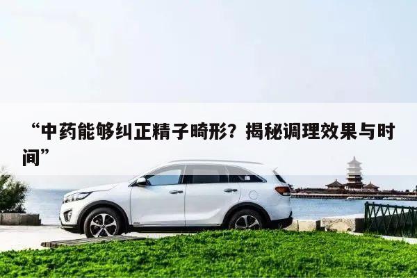 “中药能够纠正精子畸形?揭秘调理效果与时间”