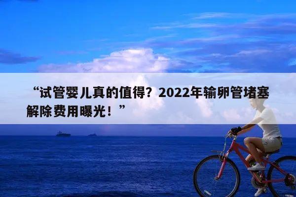 “试管婴儿真的值得?2022年输卵管堵塞解除费用曝光!”