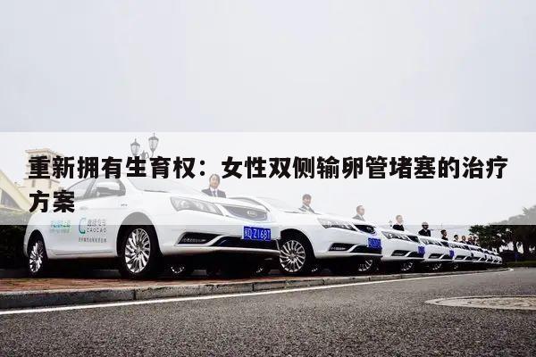 重新拥有生育权：女性双侧输卵管堵塞的治疗方案