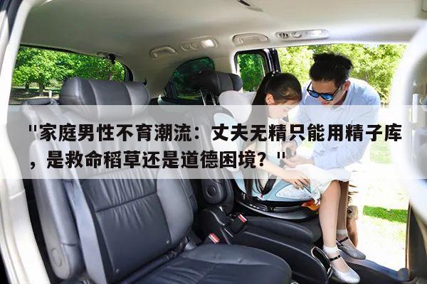"家庭男性不育潮流:丈夫无精只能用精子库,是救命稻草还是道德困境?"