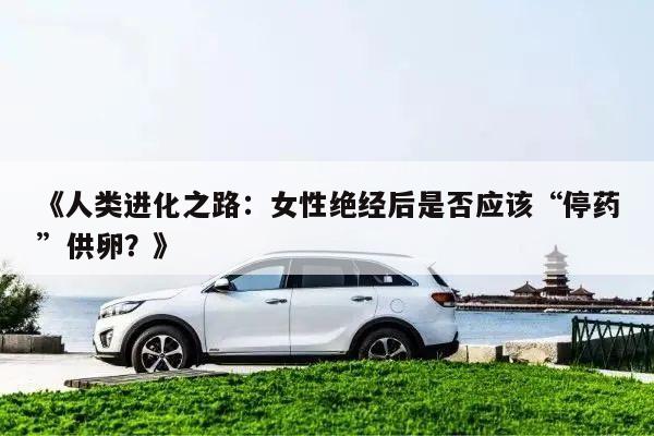 《人类进化之路:女性绝经后是否应该“停药”供卵?》