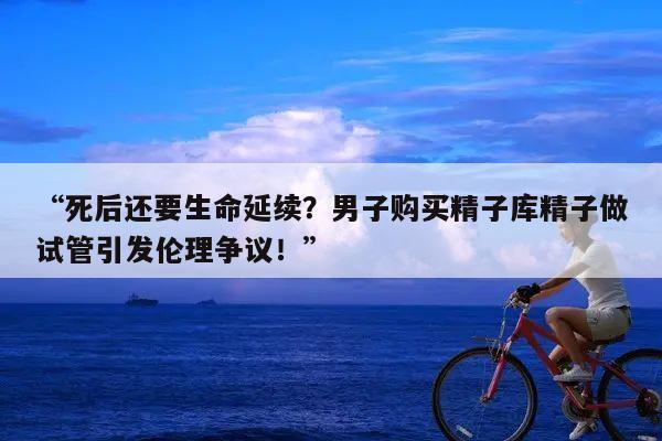 “死后还要生命延续?男子购买精子库精子做试管引发伦理争议!”