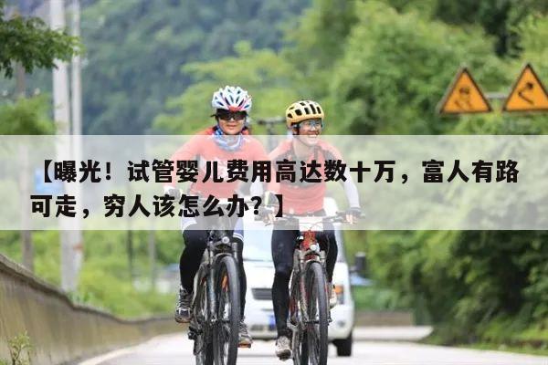 【曝光!试管婴儿费用高达数十万,富人有路可走,穷人该怎么办?】