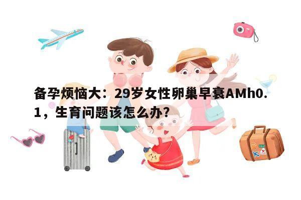 备孕烦恼大：29岁女性卵巢早衰AMh0.1，生育问题该怎么办？