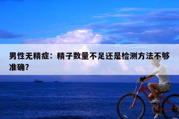 男性无精症:精子数量不足还是检测方法不够准确?