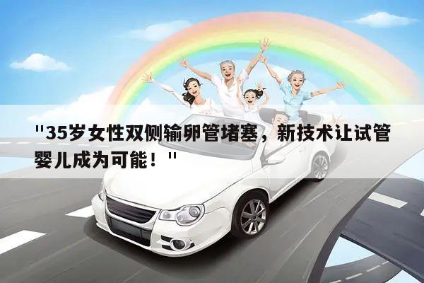 "35岁女性双侧输卵管堵塞,新技术让试管婴儿成为可能!"